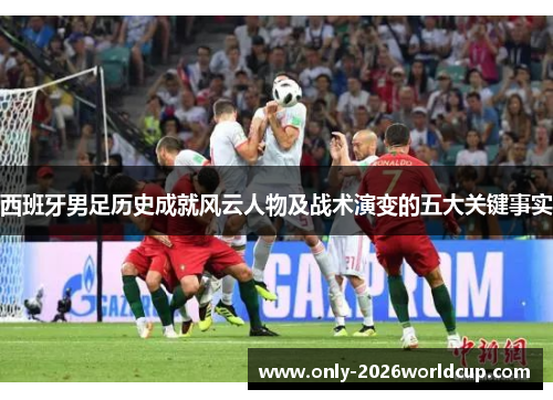 西班牙男足历史成就风云人物及战术演变的五大关键事实 西班牙男足历史成就风云人物及战术演变的五大关键事实