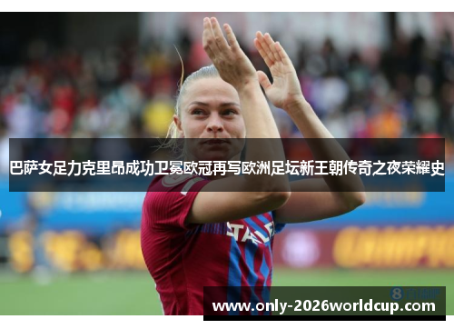 巴萨女足力克里昂成功卫冕欧冠再写欧洲足坛新王朝传奇之夜荣耀史