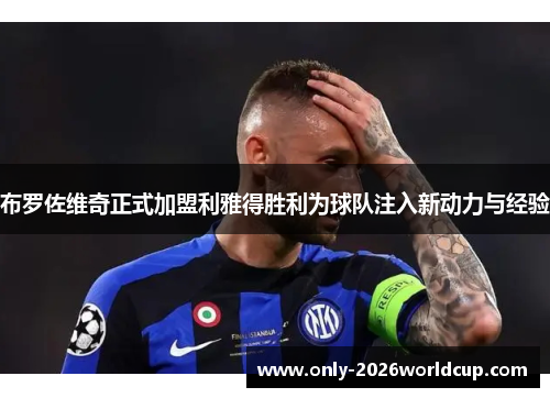 布罗佐维奇正式加盟利雅得胜利为球队注入新动力与经验