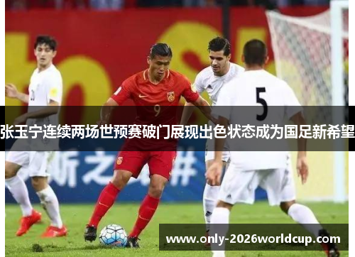 张玉宁连续两场世预赛破门展现出色状态成为国足新希望