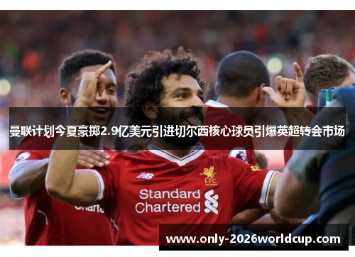 曼联计划今夏豪掷2.9亿美元引进切尔西核心球员引爆英超转会市场