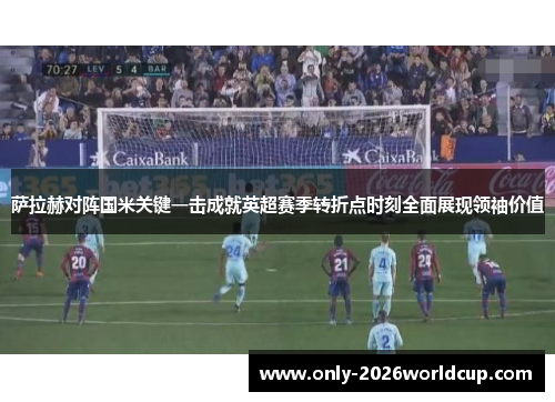 萨拉赫对阵国米关键一击成就英超赛季转折点时刻全面展现领袖价值