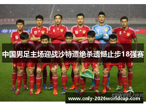 中国男足主场迎战沙特遭绝杀遗憾止步18强赛 中国男足主场迎战沙特遭绝杀遗憾止步18强赛