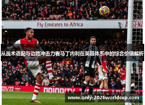 从战术适配与边路冲击力看马丁内利在英超体系中的综合价值解析